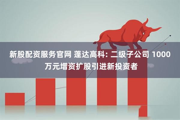 新股配资服务官网 蓬达高科: 二级子公司 1000 万元增资扩股引进新投资者