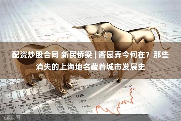 配资炒股合同 新民侨梁 | 酱园弄今何在？那些消失的上海地名藏着城市发展史