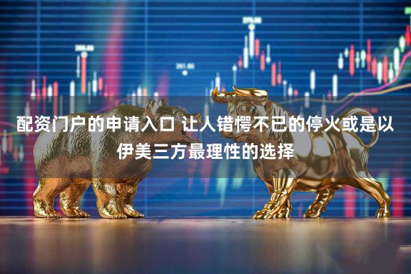 配资门户的申请入口 让人错愕不已的停火或是以伊美三方最理性的选择