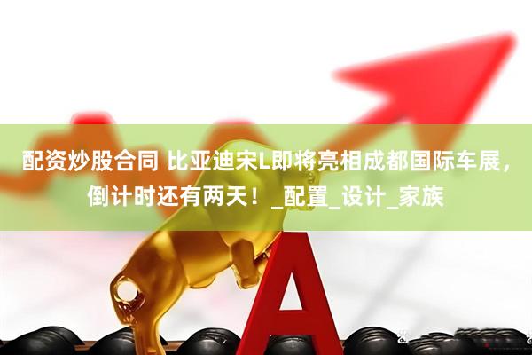 配资炒股合同 比亚迪宋L即将亮相成都国际车展，倒计时还有两天！_配置_设计_家族