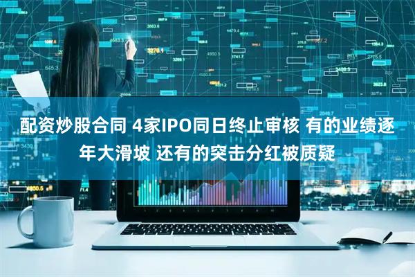 配资炒股合同 4家IPO同日终止审核 有的业绩逐年大滑坡 还有的突击分红被质疑