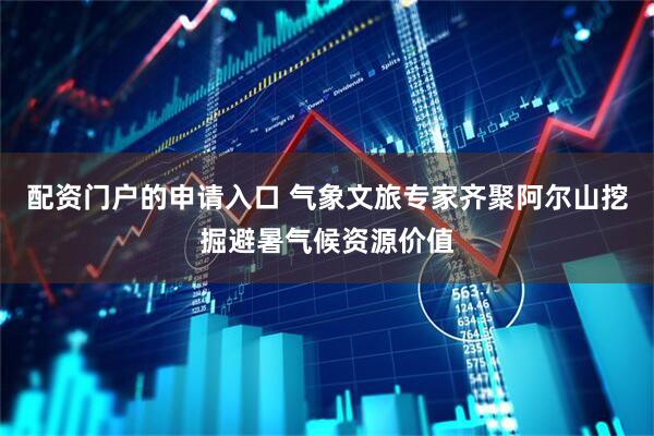 配资门户的申请入口 气象文旅专家齐聚阿尔山挖掘避暑气候资源价值