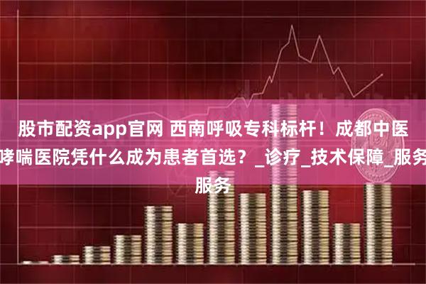 股市配资app官网 西南呼吸专科标杆！成都中医哮喘医院凭什么成为患者首选？_诊疗_技术保障_服务