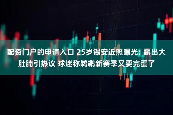 配资门户的申请入口 25岁锡安近照曝光: 露出大肚腩引热议 球迷称鹈鹕新赛季又要完蛋了