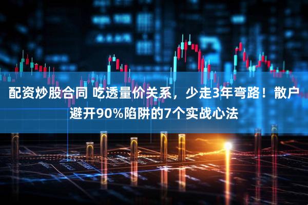 配资炒股合同 吃透量价关系，少走3年弯路！散户避开90%陷阱的7个实战心法