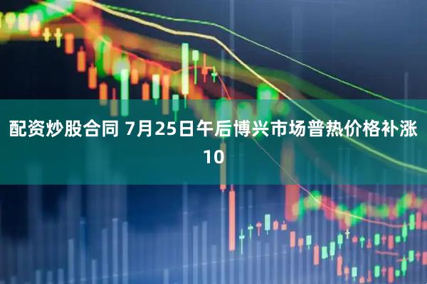 配资炒股合同 7月25日午后博兴市场普热价格补涨10