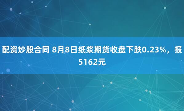 配资炒股合同 8月8日纸浆期货收盘下跌0.23%，报5162元