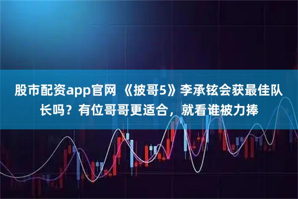 股市配资app官网 《披哥5》李承铉会获最佳队长吗？有位哥哥更适合，就看谁被力捧