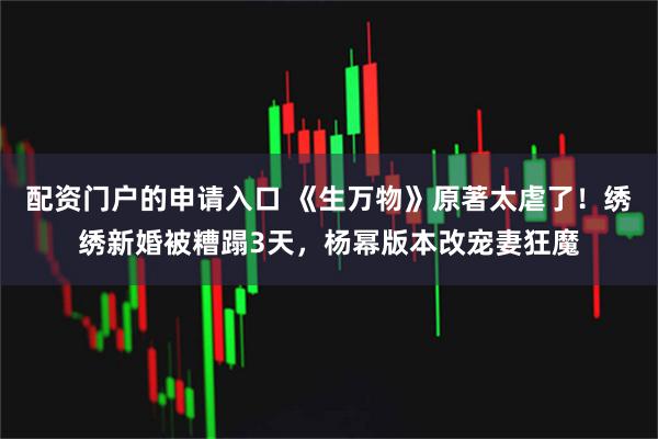 配资门户的申请入口 《生万物》原著太虐了！绣绣新婚被糟蹋3天，杨幂版本改宠妻狂魔
