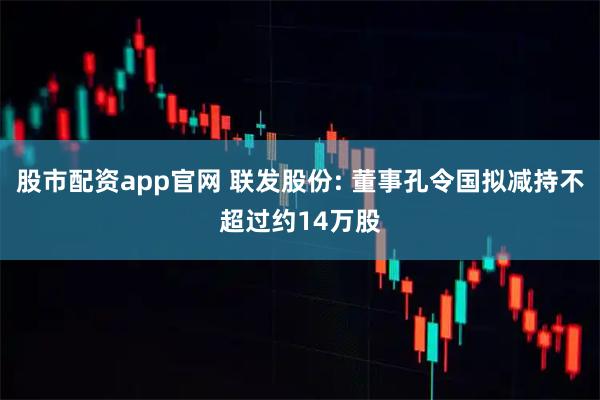股市配资app官网 联发股份: 董事孔令国拟减持不超过约14万股