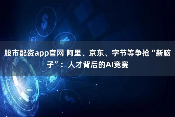 股市配资app官网 阿里、京东、字节等争抢“新脑子”：人才背后的AI竞赛