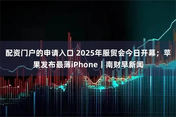 配资门户的申请入口 2025年服贸会今日开幕；苹果发布最薄iPhone｜南财早新闻