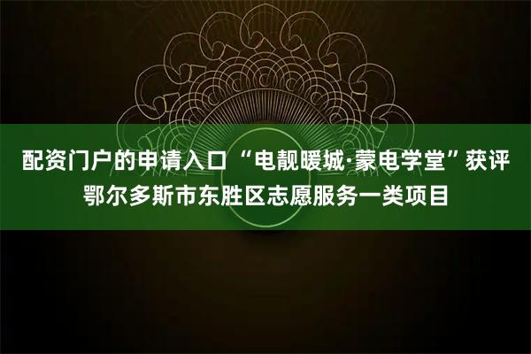 配资门户的申请入口 “电靓暖城·蒙电学堂”获评鄂尔多斯市东胜区志愿服务一类项目