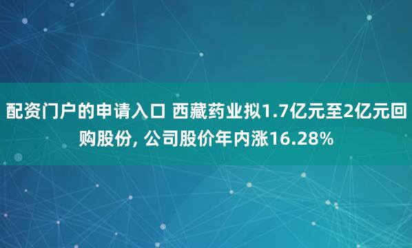 配资门户的申请入口 西藏药业拟1.7亿元至2亿元回购股份, 公司股价年内涨16.28%