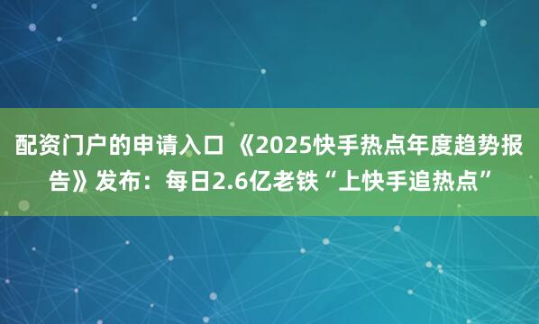 配资门户的申请入口 《2025快手热点年度趋势报告》发布:每日2.6亿老铁“上快手追热点”